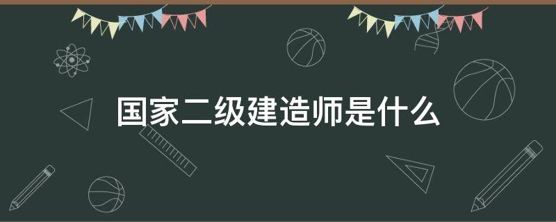 国家二级建造师是什么 国家二级建造师