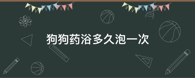 狗狗药浴多久泡一次（狗狗药浴泡澡几分钟）