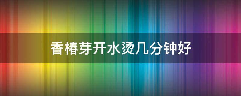 香椿芽开水烫几分钟好 香椿芽用开水烫多长时间