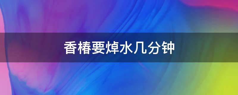 香椿要焯水几分钟（香椿需要焯水几分钟）