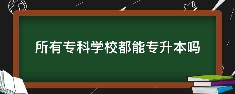 所有专科学校都能专升本吗（所有专科学校都能专升本吗 知乎）