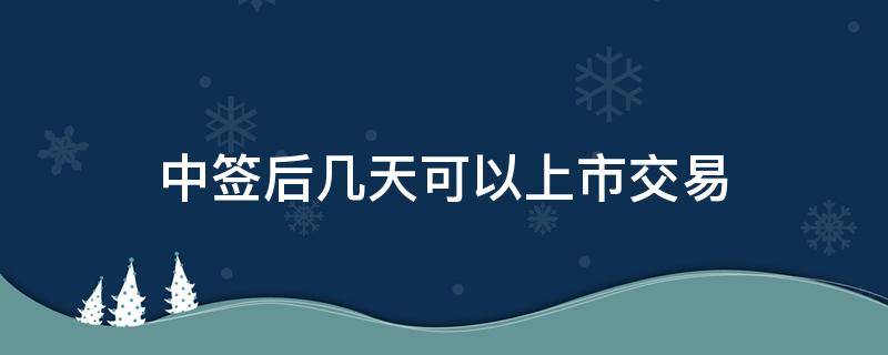 中签后几天可以上市交易（中签后多少天上市交易）
