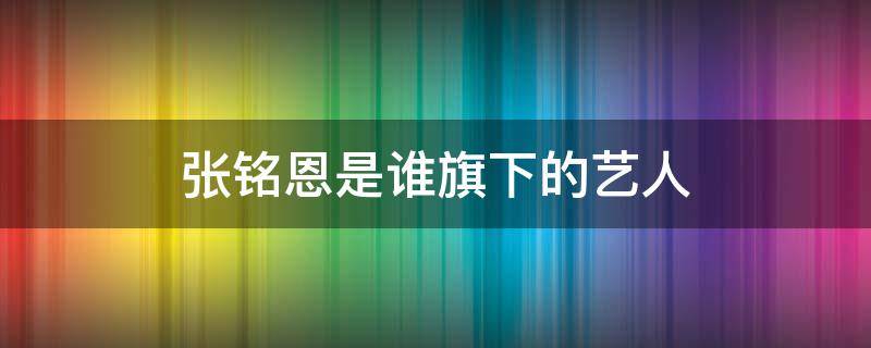 张铭恩是谁旗下的艺人 张铭恩哪的人