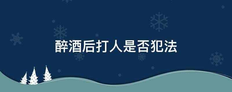 醉酒后打人是否犯法（醉酒打人负刑事责任吗）