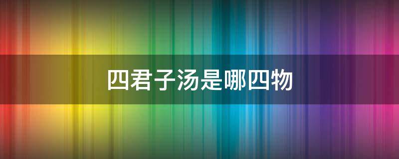 四君子汤是哪四物（四君子汤是哪四物各多少克）