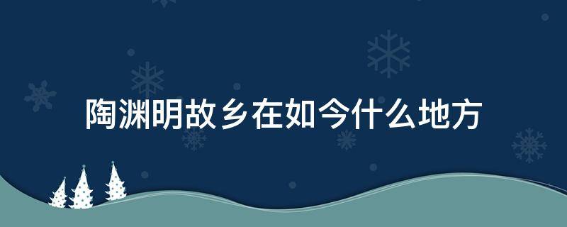 陶渊明故乡在如今什么地方（陶渊明的故乡在现在的什么地方?）