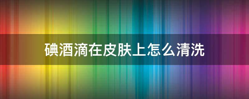 碘酒滴在皮肤上怎么清洗 碘酒留在皮肤上怎么才能去掉