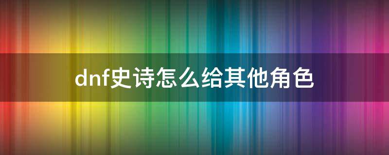 dnf史诗怎么给其他角色 地下城怎么把史诗装备给其他角色