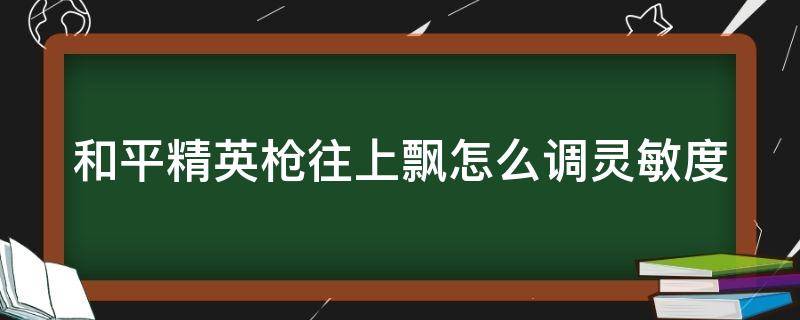 和平精英枪往上飘怎么调灵敏度 和平精英枪往上飘怎么调灵敏度视频