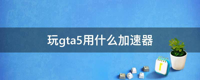 玩gta5用什么加速器（gta5加速器哪个好用）