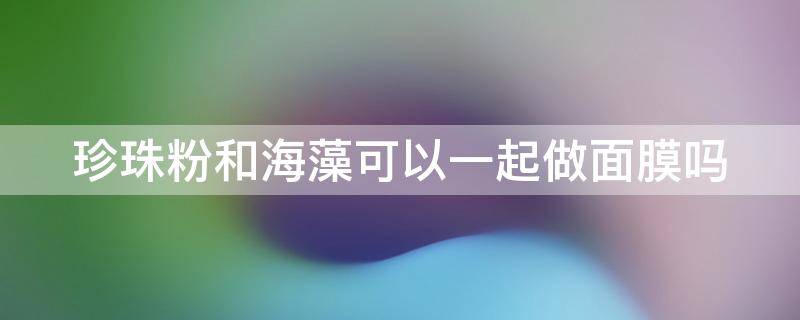 珍珠粉和海藻可以一起做面膜吗（珍珠粉和海藻可以一起做面膜吗女生）