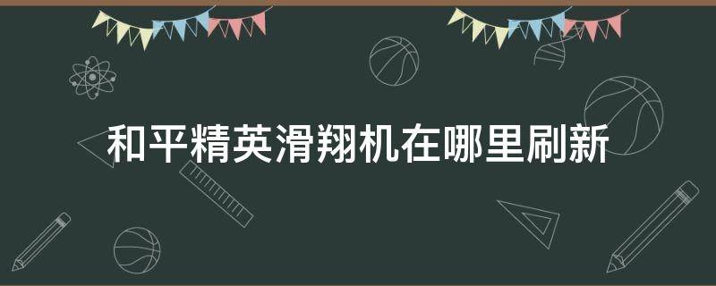 和平精英滑翔机在哪里刷新（和平精英里面的滑翔机在哪里刷新）