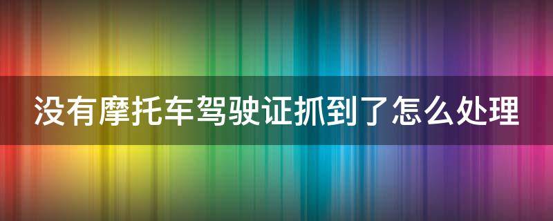 没有摩托车驾驶证抓到了怎么处理 没有摩托车驾驶证抓到了怎么处理违章