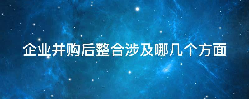 企业并购后整合涉及哪几个方面（企业并购后整合涉及哪几个方面的问题）