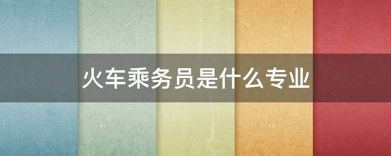 火车乘务员是什么专业（铁路乘务员属于什么职业）