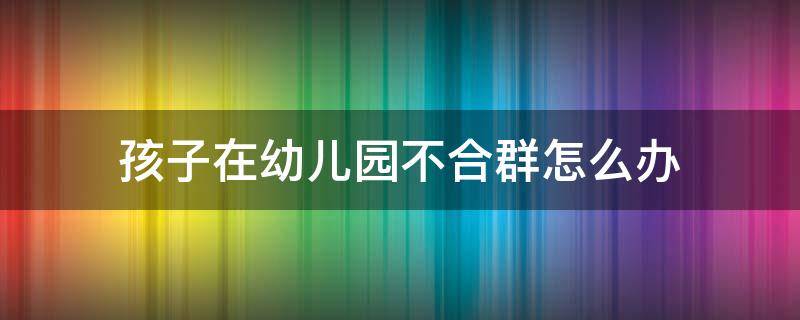 孩子在幼儿园不合群怎么办 孩子在幼儿园不合群怎么办,老师应该怎么办