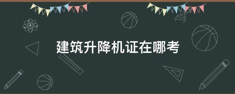 建筑升降机证在哪考（建筑升降机证在哪个部门考）