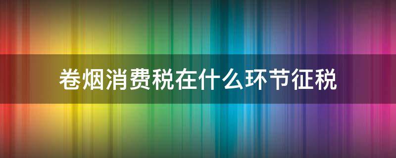 卷烟消费税在什么环节征税 卷烟消费税的征税环节