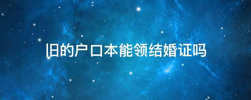 旧的户口本能领结婚证吗 旧的户口本可以领结婚证吗