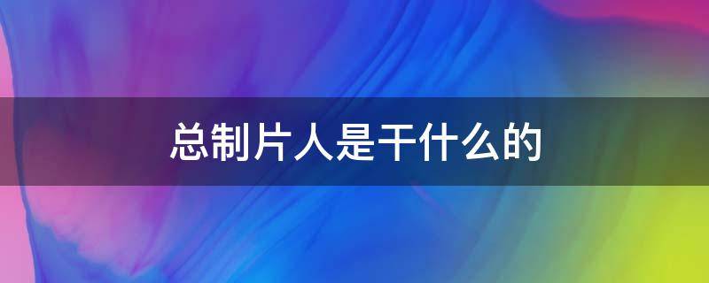 总制片人是干什么的（总制片人是干什么的杨夏）