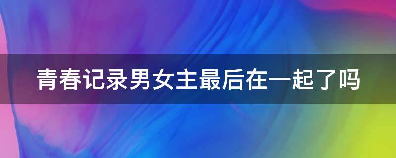 青春记录男女主最后在一起了吗 青春记录男女主最后在一起了吗小说