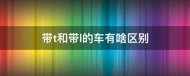 带t和带l的车有啥区别 汽车带t和带l的区别