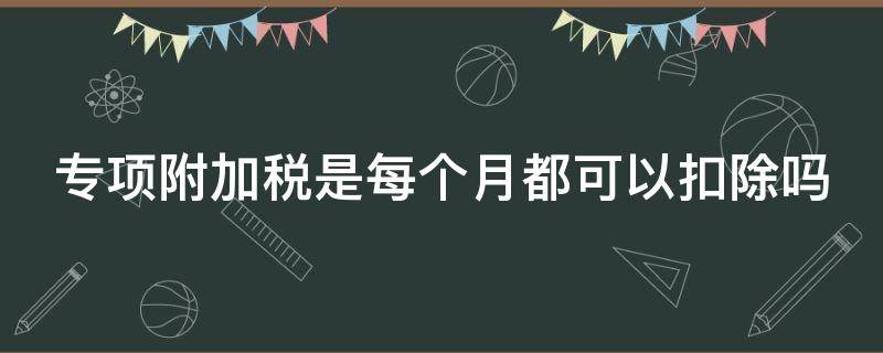 专项附加税是每个月都可以扣除吗 专项附加税是每个月都可以扣除吗