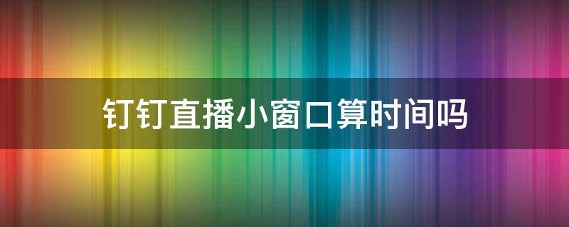 钉钉直播小窗口算时间吗 钉钉直播放小窗口算时长吗