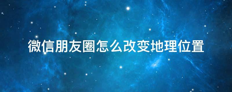 微信朋友圈怎么改变地理位置 微信朋友圈怎么改变地理位置在国外