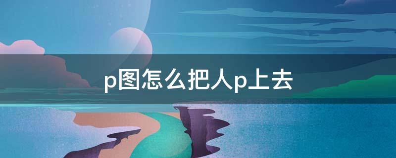p图怎么把人p上去 p图怎么把人p上去软件