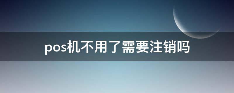 pos机不用了需要注销吗（信用卡pos机不用了需要注销吗）