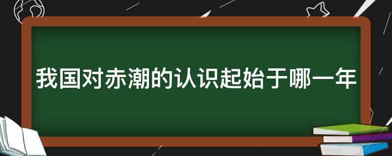 我国对赤潮的认识起始于哪一年（我国对赤潮的认识起源于多少年）