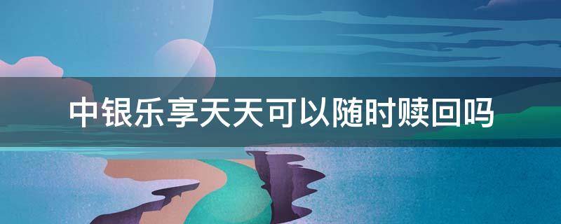 中银乐享天天可以随时赎回吗（中银理财乐享怎么赎回）