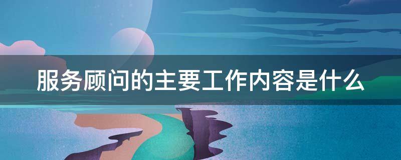 服务顾问的主要工作内容是什么（4s店服务顾问的主要工作内容是什么）