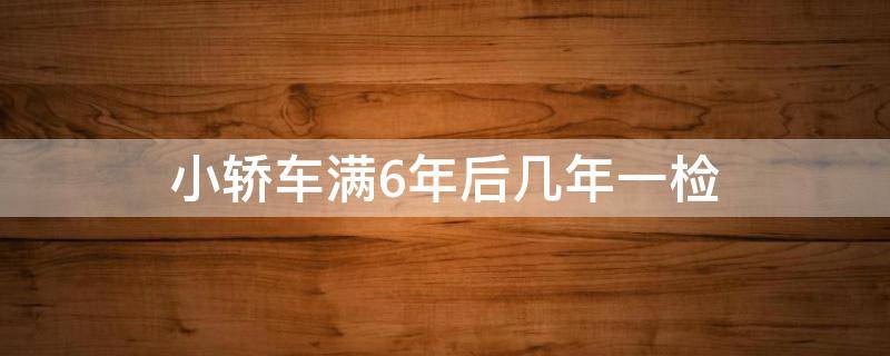 小轿车满6年后几年一检（小轿车六年以后几年一检）