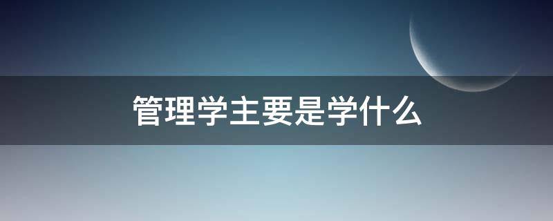 管理学主要是学什么（管理学主要学什么?）