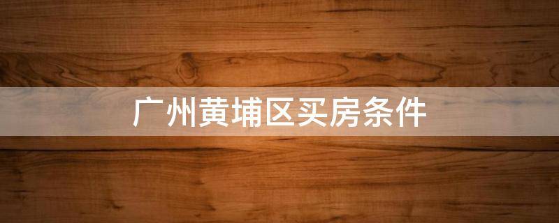 广州黄埔区买房条件 广州黄埔区买房条件(人才