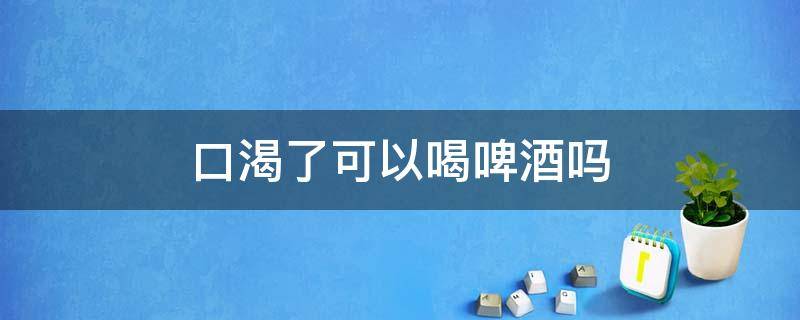 口渴了可以喝啤酒吗 口渴可以喝啤酒吗?