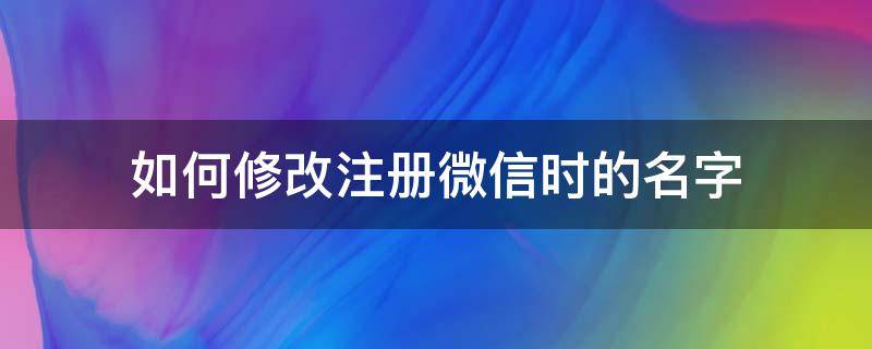 如何修改注册微信时的名字（微信注册时的名字怎么改）