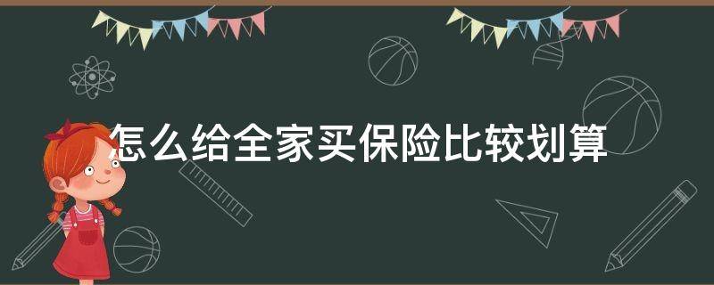 怎么给全家买保险比较划算（想给全家人买保险什么样的合适）