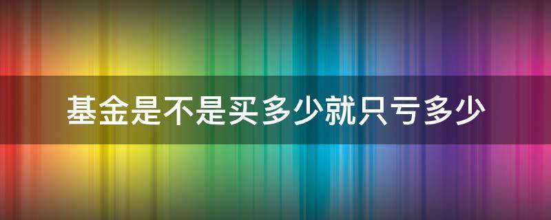 基金是不是买多少就只亏多少（基金是买多少亏了就只亏多少吗）
