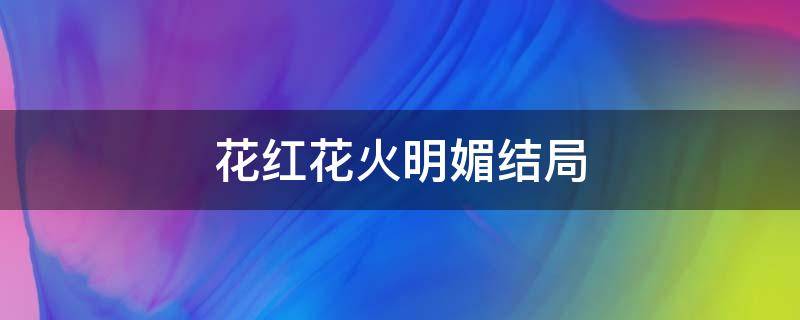 花红花火明媚结局 花红花火结局花红跟谁在一起了