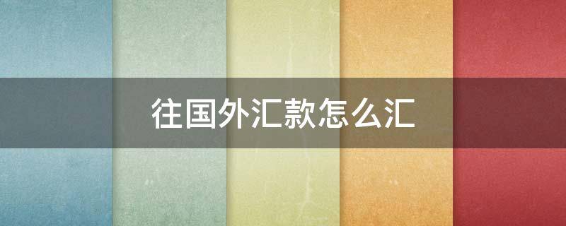 往国外汇款怎么汇（往国外汇钱怎么汇）