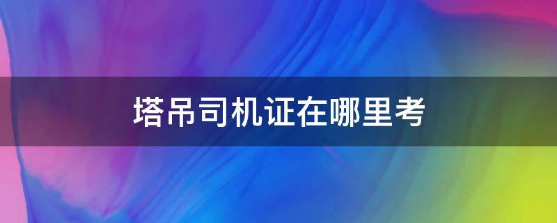塔吊司机证在哪里考 塔吊司机证在哪里考要多少钱