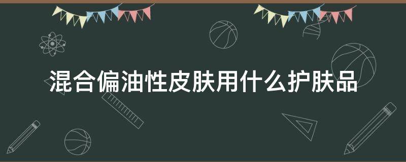 混合偏油性皮肤用什么护肤品 混合偏油性皮肤用什么护肤品男生