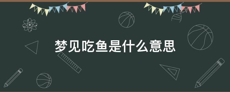 梦见吃鱼是什么意思 已婚女人梦见吃鱼是什么意思