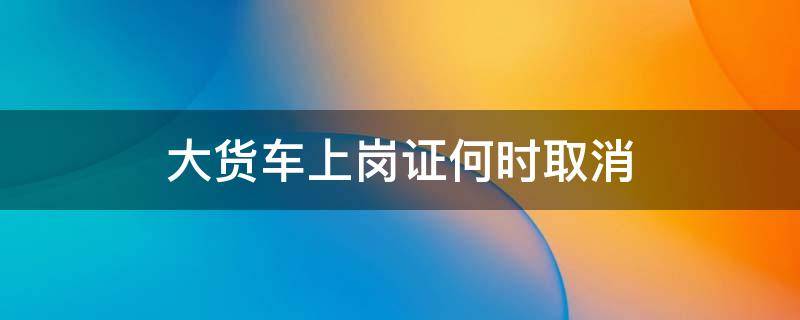 大货车上岗证何时取消 大货车上岗证什么时候取消