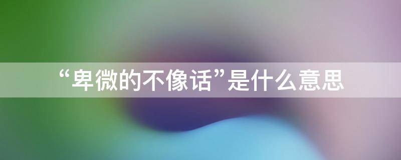 “卑微的不像话”是什么意思（这不叫卑微）