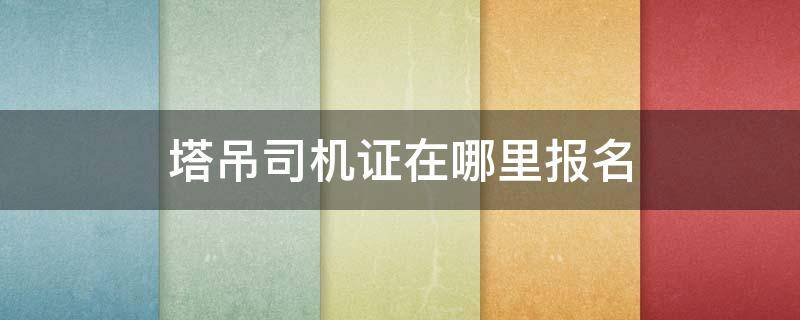 塔吊司机证在哪里报名（塔吊司机证在哪里报名,施工电梯）