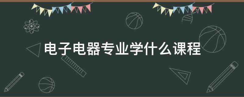电子电器专业学什么课程（电子电气专业学什么课程）